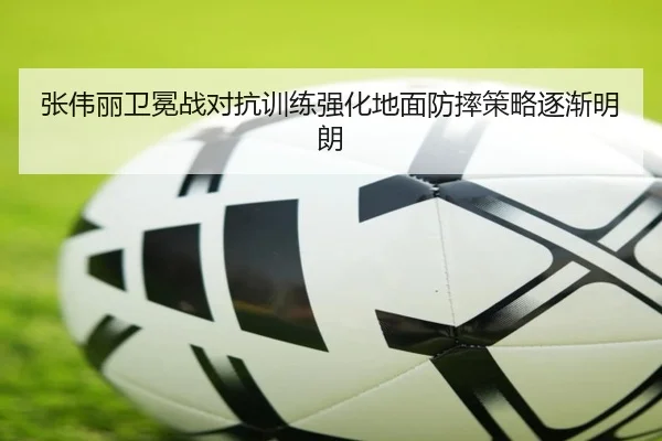 张伟丽卫冕战对抗训练强化地面防摔策略逐渐明朗